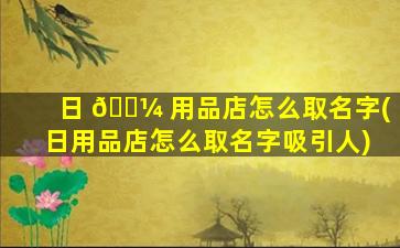日 🌼 用品店怎么取名字(日用品店怎么取名字吸引人)